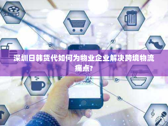 深圳日韩货代如何为物业企业解决跨境物流痛点?