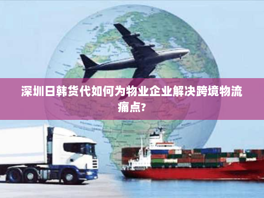 深圳日韩货代如何为物业企业解决跨境物流痛点?