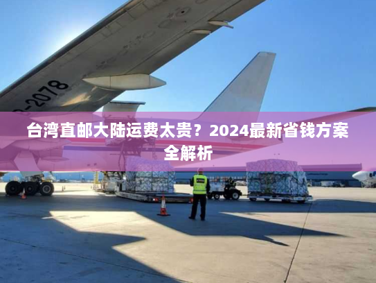 台湾直邮大陆运费太贵？2024最新省钱方案全解析