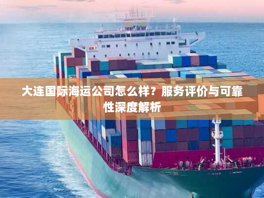 大连国际海运公司怎么样？服务评价与可靠性深度解析