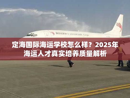 定海国际海运学校怎么样？2025年海运人才真实培养质量解析