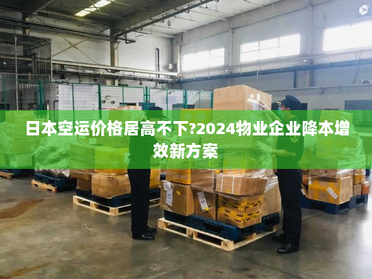 日本空运价格居高不下?2024物业企业降本增效新方案
