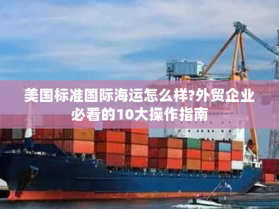 美国标准国际海运怎么样?外贸企业必看的10大操作指南