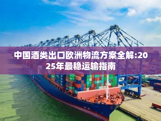 中国酒类出口欧洲物流方案全解:2025年最稳运输指南 中国酒类出口欧洲物流方案全解:2025年最稳运输指南