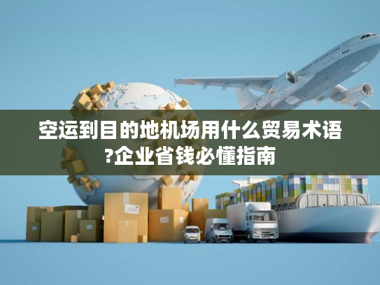 空运到目的地机场用什么贸易术语?企业省钱必懂指南