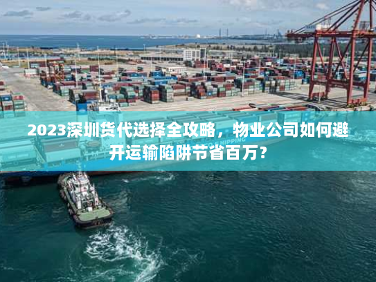 2023深圳货代选择全攻略，物业公司如何避开运输陷阱节省百万？