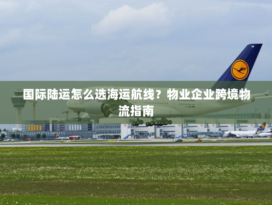 国际陆运怎么选海运航线？物业企业跨境物流指南