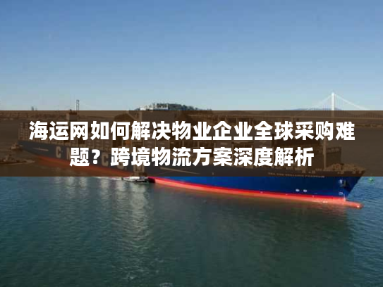 海运网如何解决物业企业全球采购难题？跨境物流方案深度解析