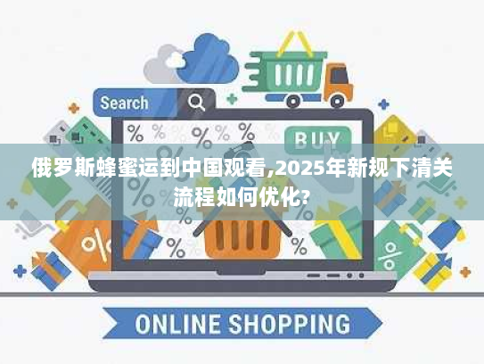 俄罗斯蜂蜜运到中国观看,2025年新规下清关流程如何优化? 俄罗斯蜂蜜运到中国观看,2025年新规下清关流程如何优化?