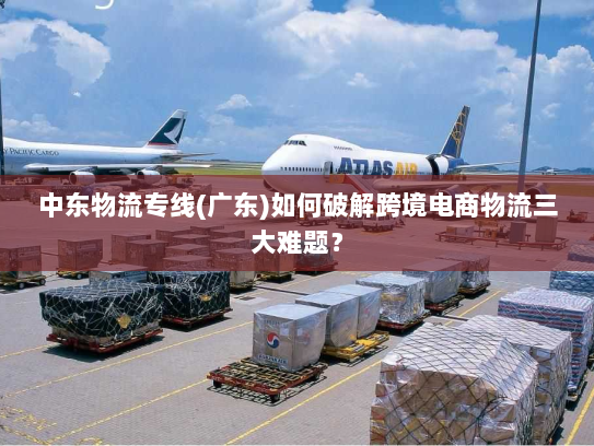 中东物流专线(广东)如何破解跨境电商物流三大难题? 中东物流专线(广东)如何破解跨境电商物流三大难题?