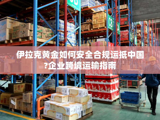 伊拉克黄金如何安全合规运抵中国?企业跨境运输指南