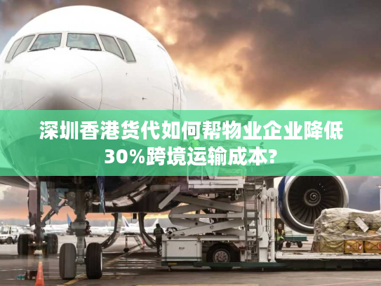 深圳香港货代如何帮物业企业降低30%跨境运输成本?