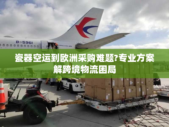 瓷器空运到欧洲采购难题?专业方案解跨境物流困局