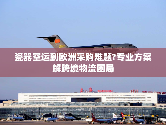 瓷器空运到欧洲采购难题?专业方案解跨境物流困局