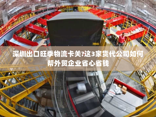 深圳出口旺季物流卡关?这3家货代公司如何帮外贸企业省心省钱