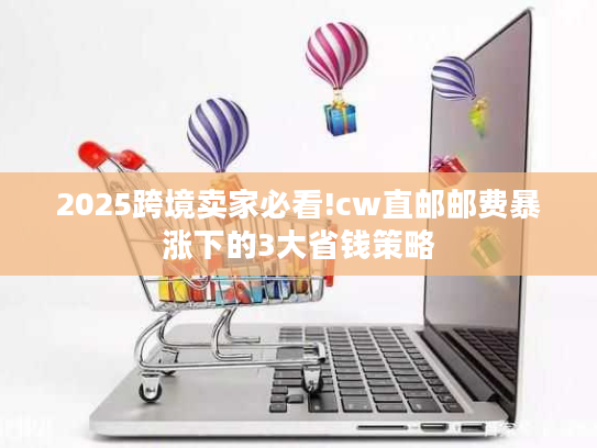 2025跨境卖家必看!cw直邮邮费暴涨下的3大省钱策略