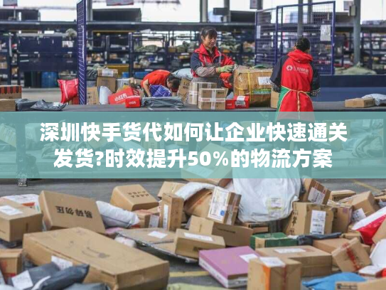 深圳快手货代如何让企业快速通关发货?时效提升50%的物流方案