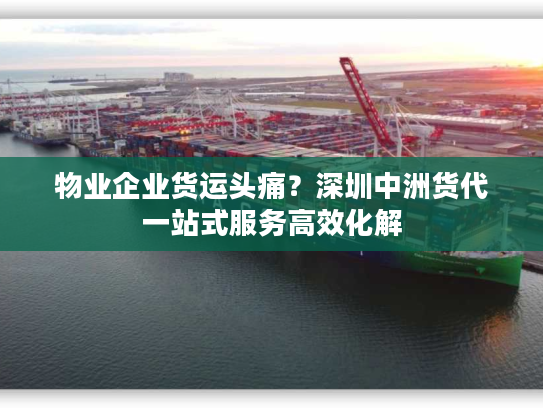 物业企业货运头痛？深圳中洲货代一站式服务高效化解