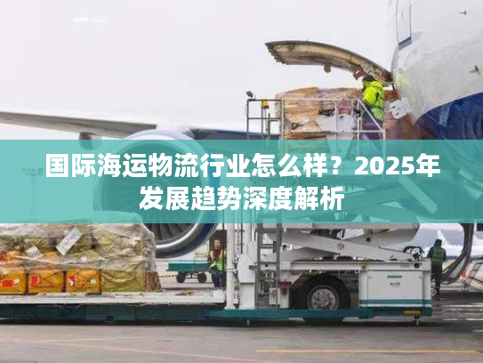 国际海运物流行业怎么样?2025年发展趋势深度解析 国际海运物流行业怎么样?2025年发展趋势深度解析