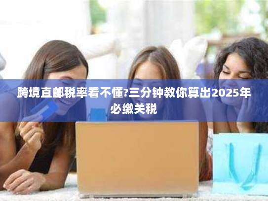 跨境直邮税率看不懂?三分钟教你算出2025年必缴关税