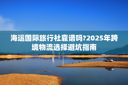 海运国际旅行社靠谱吗?2025年跨境物流选择避坑指南