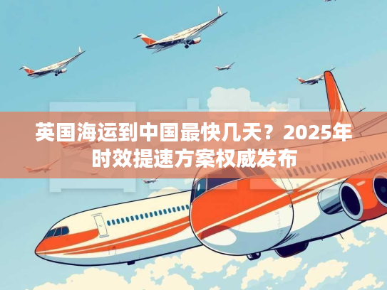 英国海运到中国最快几天？2025年时效提速方案权威发布