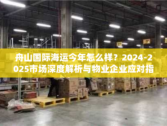 舟山国际海运今年怎么样？2024-2025市场深度解析与物业企业应对指南