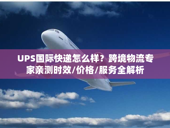 UPS国际快递怎么样？跨境物流专家亲测时效/价格/服务全解析