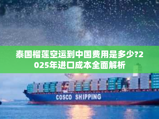 泰国榴莲空运到中国费用是多少?2025年进口成本全面解析