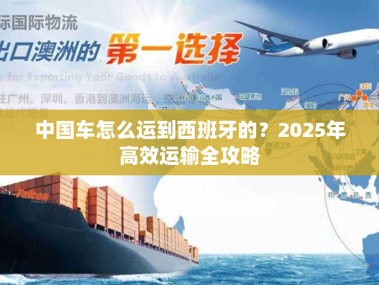 中国车怎么运到西班牙的？2025年高效运输全攻略