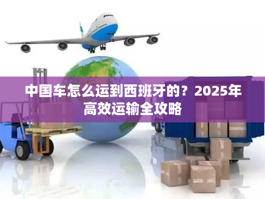 中国车怎么运到西班牙的？2025年高效运输全攻略
