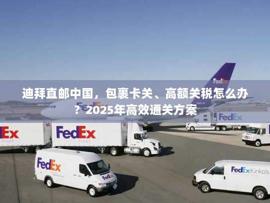 迪拜直邮中国，包裹卡关、高额关税怎么办？2025年高效通关方案