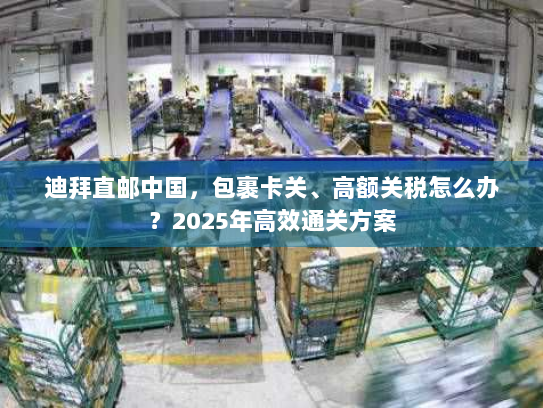 迪拜直邮中国，包裹卡关、高额关税怎么办？2025年高效通关方案