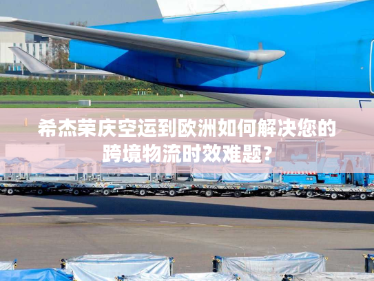 希杰荣庆空运到欧洲如何解决您的跨境物流时效难题？