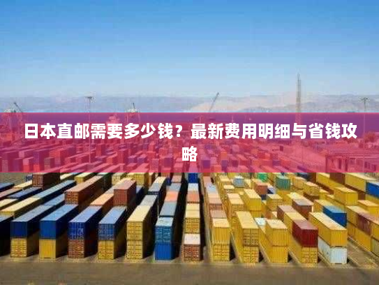 日本直邮需要多少钱?最新费用明细与省钱攻略 日本直邮需要多少钱?最新费用明细与省钱攻略