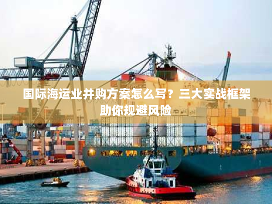 国际海运业并购方案怎么写？三大实战框架助你规避风险