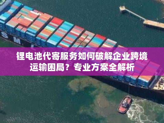 锂电池代寄服务如何破解企业跨境运输困局？专业方案全解析