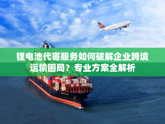 锂电池代寄服务如何破解企业跨境运输困局？专业方案全解析
