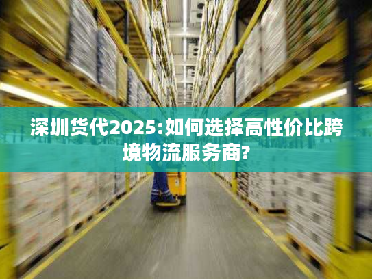 深圳货代2025:如何选择高性价比跨境物流服务商?