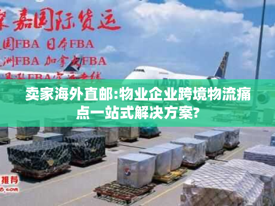 卖家海外直邮:物业企业跨境物流痛点一站式解决方案?