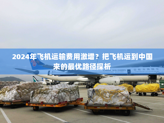 2024年飞机运输费用激增？把飞机运到中国来的最优路径探析