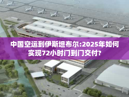 中国空运到伊斯坦布尔:2025年如何实现72小时门到门交付?