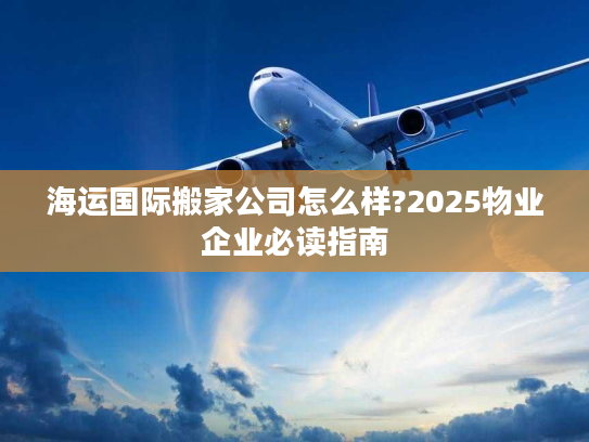 海运国际搬家公司怎么样?2025物业企业必读指南