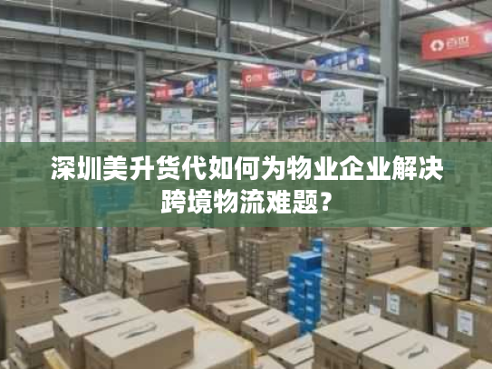 深圳美升货代如何为物业企业解决跨境物流难题？