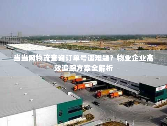 当当网物流查询订单号遇难题？物业企业高效追踪方案全解析