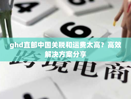 ghd直邮中国关税和运费太高?高效解决方案分享 ghd直邮中国关税和运费太高?高效解决方案分享