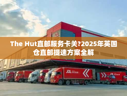 The Hut直邮服务卡关?2025年英国仓直邮提速方案全解