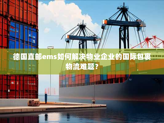 德国直邮ems如何解决物业企业的国际包裹物流难题？