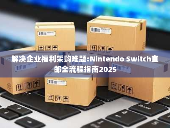 解决企业福利采购难题:Nintendo Switch直邮全流程指南2025