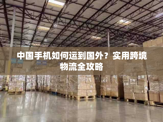 中国手机如何运到国外？实用跨境物流全攻略